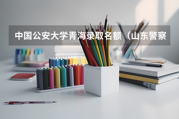 中国公安大学青海录取名额（山东警察学院聊城招生人数）