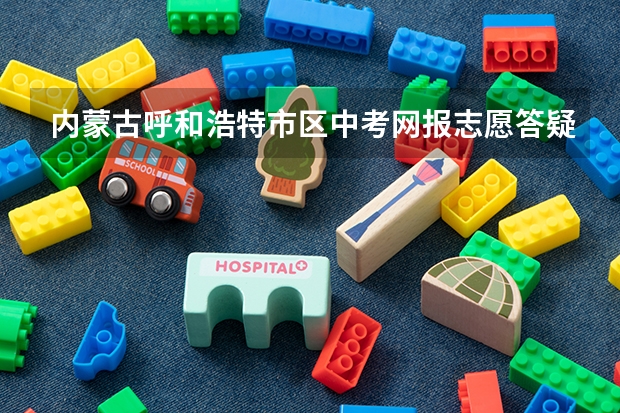 内蒙古呼和浩特市区中考网报志愿答疑 2023年高考几号填志愿