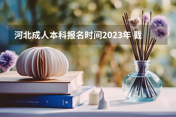 河北成人本科报名时间2023年 截止时间在几月？（河北省2023年高考报志愿时间）