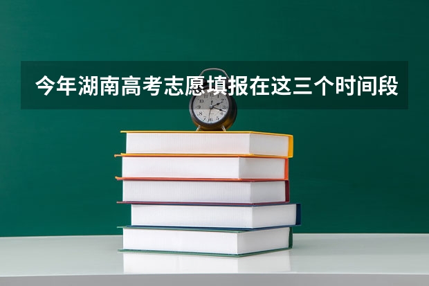 今年湖南高考志愿填报在这三个时间段（湖南省高考填志愿截止时间）
