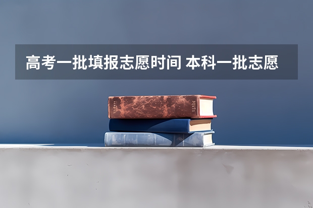 高考一批填报志愿时间 本科一批志愿填报截止时间