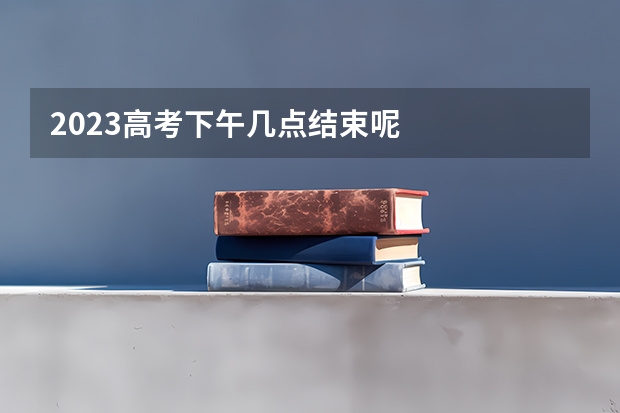 2023高考下午几点结束呢