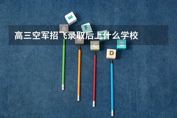 高三空军招飞录取后上什么学校