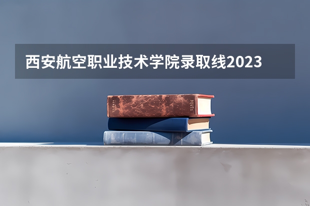 西安航空职业技术学院录取线2023（西安航空学院单招分数线）