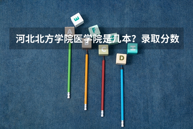 河北北方学院医学院是几本？录取分数是多少？