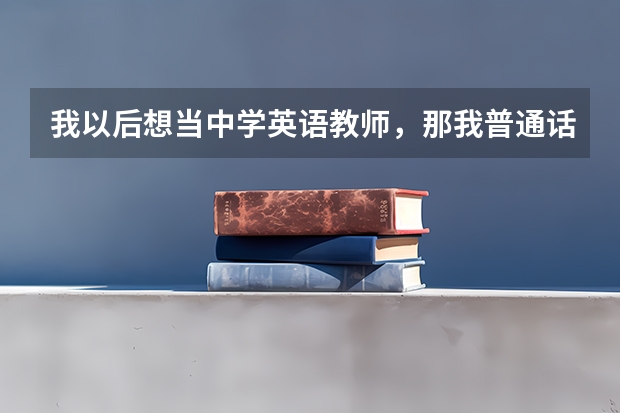 我以后想当中学英语教师，那我普通话应达到什么等级？我马上要高考了，我的普通话在班上算标准的了，有...