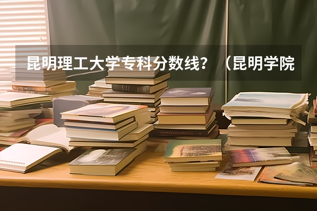 昆明理工大学专科分数线？（昆明学院护理专业录取分数线）