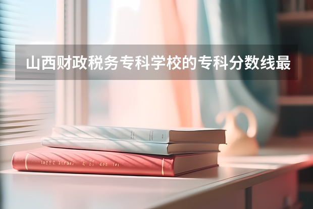 山西财政税务专科学校的专科分数线最低是多少啊