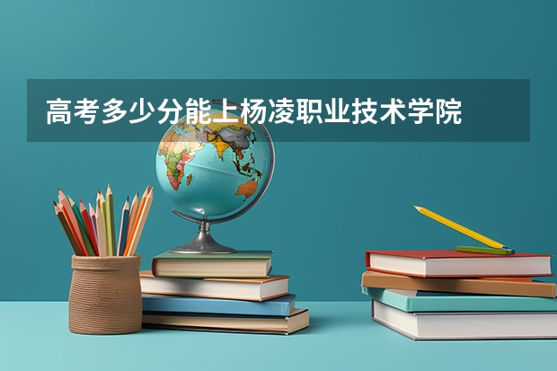 高考多少分能上杨凌职业技术学院