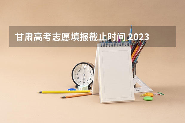 甘肃高考志愿填报截止时间 2023年甘肃志愿填报时间