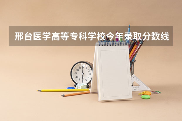 邢台医学高等专科学校今年录取分数线 邢台军需学院往年高考分数线！
