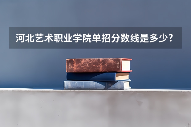 河北艺术职业学院单招分数线是多少?
