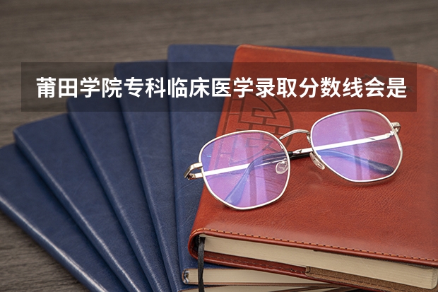 莆田学院专科临床医学录取分数线会是多少？