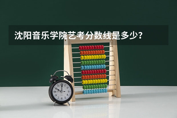 沈阳音乐学院艺考分数线是多少？