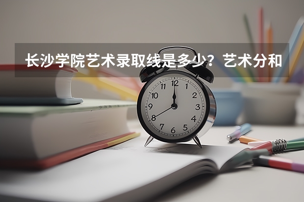 长沙学院艺术录取线是多少？艺术分和文化分分别是多少？求详细解答！