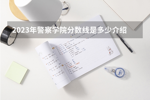 2023年警察学院分数线是多少介绍。
