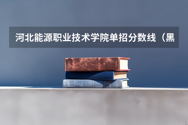 河北能源职业技术学院单招分数线（黑龙江能源职业学院分数线）