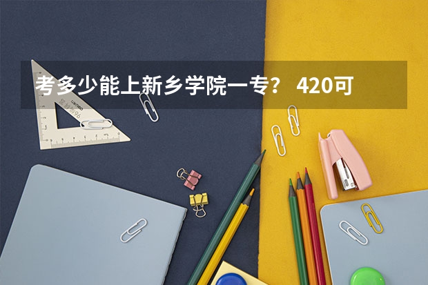 考多少能上新乡学院一专？ 420可以嘛？ 河南理科的