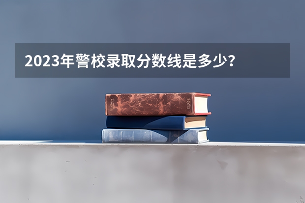 2023年警校录取分数线是多少？