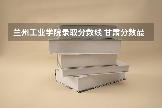 兰州工业学院录取分数线 甘肃分数最低的二本