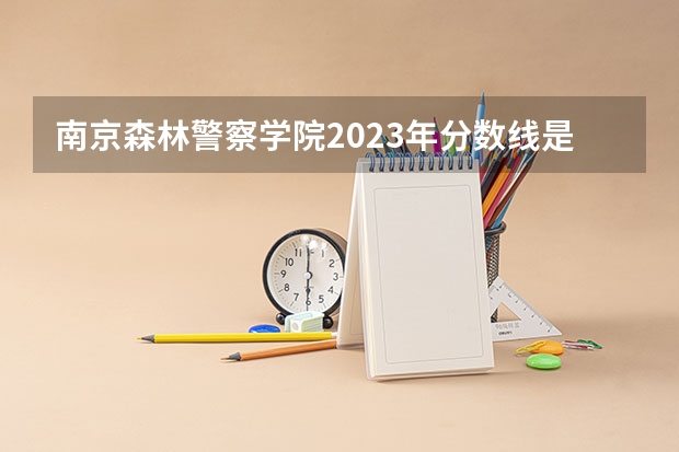 南京森林警察学院2023年分数线是多少呢？