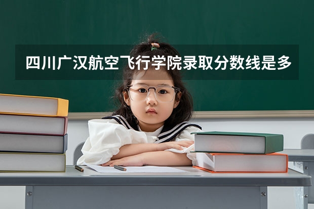 四川广汉航空飞行学院录取分数线是多少？