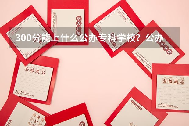 300分能上什么公办专科学校？公办大专学校推荐300分（参考）