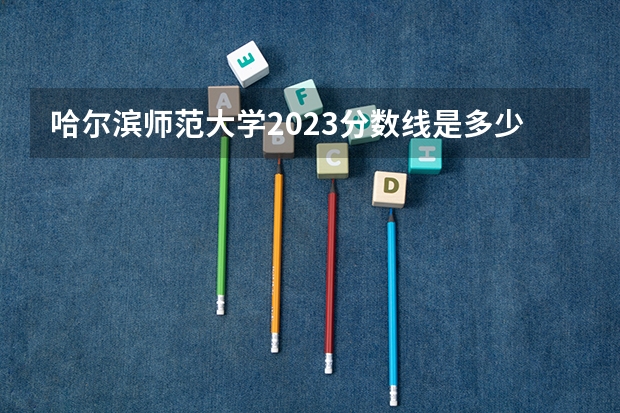 哈尔滨师范大学2023分数线是多少
