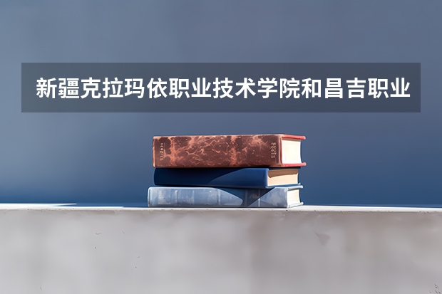 新疆克拉玛依职业技术学院和昌吉职业技术学院哪个好？