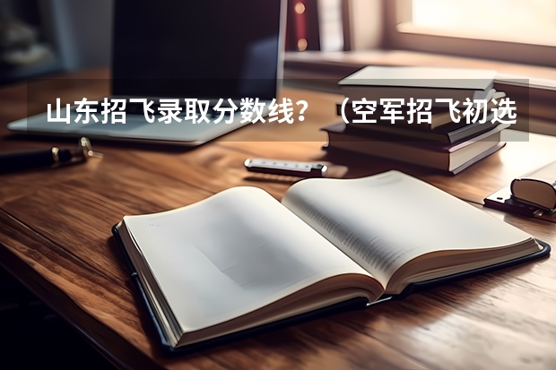 山东招飞录取分数线？（空军招飞初选通过率）