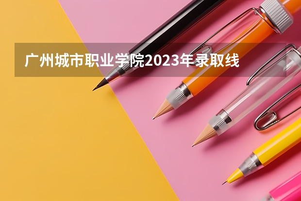 广州城市职业学院2023年录取线 2024广东省最低分的公办大专排名及最低分数线位次