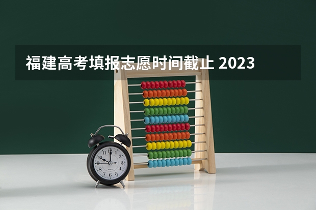 福建高考填报志愿时间截止 2023年高考填志愿时间和截止时间
