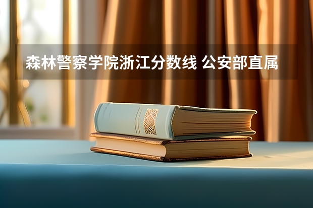森林警察学院浙江分数线 公安部直属的3所警校，录取分数线不高，毕业就是就业，是哪三部？