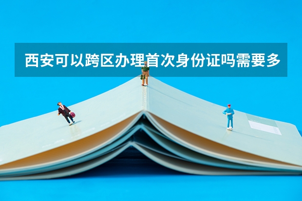 西安可以跨区办理首次身份证吗需要多久？