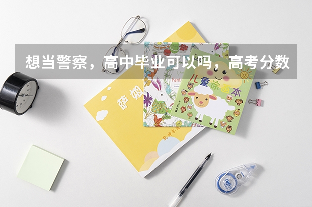 想当警察，高中毕业可以吗，高考分数多高才能当?高考分数低能上警察学校吗?