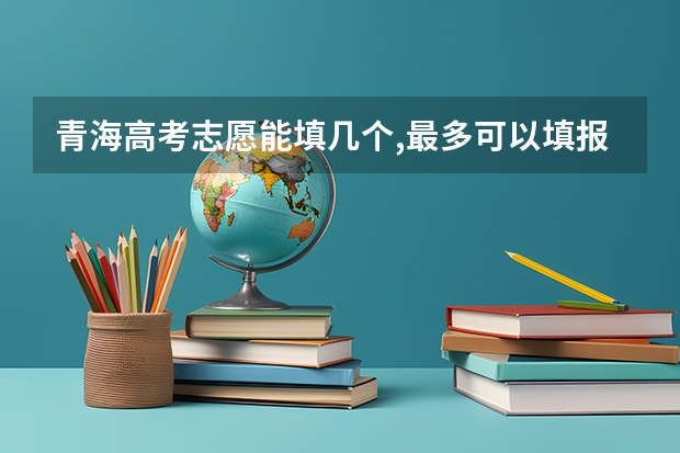 青海高考志愿能填几个,最多可以填报几个大学和专业 2023年青海高考志愿填报时间