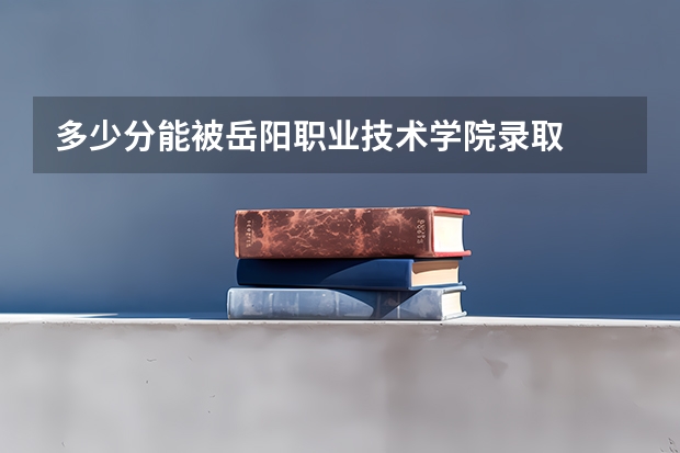 多少分能被岳阳职业技术学院录取