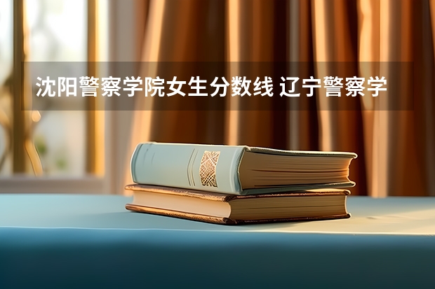 沈阳警察学院女生分数线 辽宁警察学院录取分数线