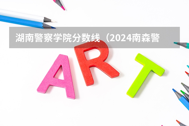 湖南警察学院分数线（2024南森警校录取分数线）