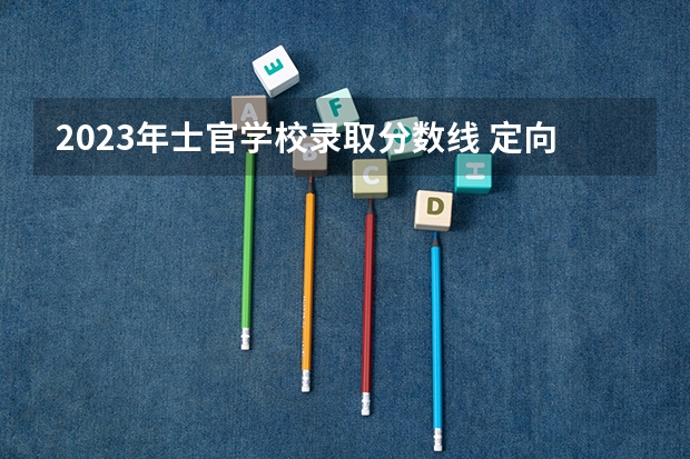 2023年士官学校录取分数线 定向培养士官学校分数线