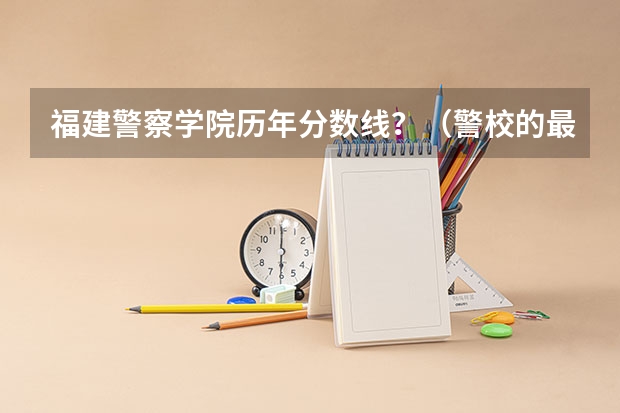 福建警察学院历年分数线？（警校的最低分数、要求。）