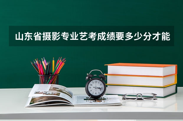 山东省摄影专业艺考成绩要多少分才能上？