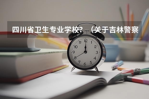 四川省卫生专业学校?(关于吉林警察学院专升本的问题)
