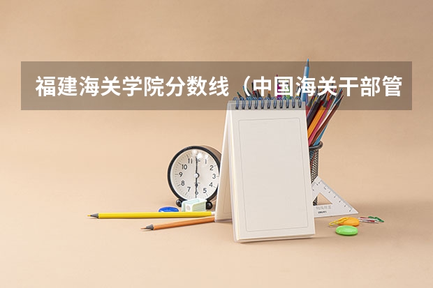 福建海关学院分数线(中国海关干部管理学院分数线)