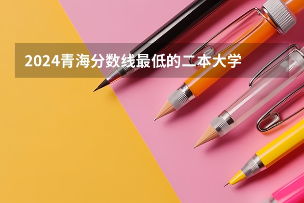 2024青海分数线最低的二本大学 青海二本大学排名及录取分数线排名