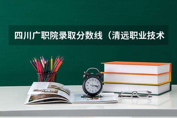 四川广职院录取分数线（清远职业技术学院分数线）