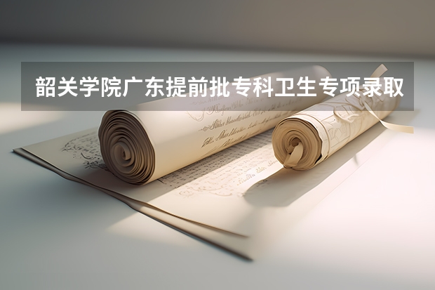 韶关学院广东提前批专科卫生专项录取分数线（韶关学院的专科分数线）