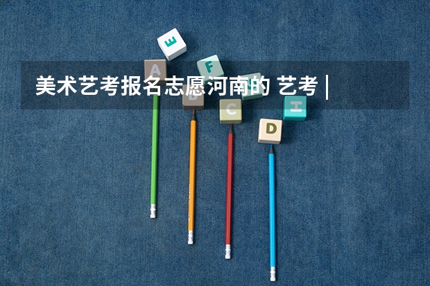 美术艺考报名志愿河南的 艺考 | 联考和文化成绩变得越来越重要，艺考上大学可不简单
