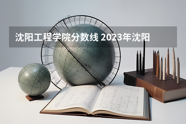 沈阳工程学院分数线 2023年沈阳工程学院各省分数线