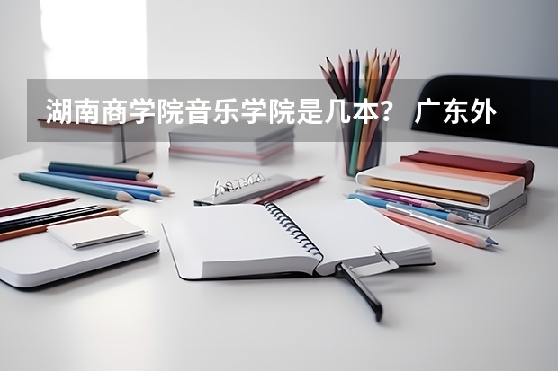 湖南商学院音乐学院是几本？ 广东外语外贸大学南国商学院是本科还是专科
